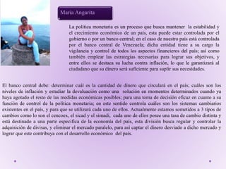El banco central debe: determinar cuál es la cantidad de dinero que circulará en el país; cuáles son los
niveles de inflación y estudiar la devaluación como una solución en momentos determinados cuando ya
haya agotado el resto de las medidas económicas posibles; para una toma de decisión eficaz en cuanto a su
función de control de la política monetaria; en este sentido controla cuáles son los sistemas cambiarios
existentes en el país, y para que se utilizará cada uno de ellos. Actualmente estamos sometidos a 3 tipos de
cambios como lo son el cencoex, el sicad y el simadi, cada uno de ellos posee una tasa de cambio distinta y
está destinado a una parte especifica de la economía del país, esta división busca regular y controlar la
adquisición de divisas, y eliminar el mercado paralelo, para así captar el dinero desviado a dicho mercado y
lograr que este contribuya con el desarrollo económico del país.
Maria Angarita
La política monetaria es un proceso que busca mantener la estabilidad y
el crecimiento económico de un país, esta puede estar controlada por el
gobierno o por un banco central; en el caso de nuestro país está controlada
por el banco central de Venezuela; dicha entidad tiene a su cargo la
vigilancia y control de todos los aspectos financieros del país; así como
también emplear las estrategias necesarias para lograr sus objetivos, y
entre ellos se destaca su lucha contra inflación, lo que le garantizará al
ciudadano que su dinero será suficiente para suplir sus necesidades.
 
