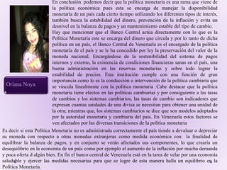 En conclusión podemos decir que la política monetaria es una rama que viene de
la política económica pues esta se encarga de manejar la disponibilidad
monetaria de un país cada cierto tiempo utilizando los diferentes tipos de interés,
también busca la estabilidad del dinero, prevención de la inflación y evita un
desnivel en la balanza de pagos y un mantenimiento estable del tipo de cambio.
Hay que mencionar que el Banco Central actúa directamente con lo que es la
Política Monetaria este se encarga del dinero que circula y por lo tanto de dicha
política en un país, el Banco Central de Venezuela es el encargado de la política
monetaria de el país y se le ha concedido por ley la preservación del valor de la
moneda nacional. Encargándose de la sostenibilidad del sistema de pagos
internos y externo, la existencia de condiciones financieras sanas en el país, una
buena administración en las reservas monetarias y sobre todo lograr la
estabilidad de precios. Esta institución cumple con una función de gran
importancia como lo es la conducción o intervención de la política cambiaria que
se vincula linealmente con la política monetaria .Cabe destacar que la política
monetaria tiene efectos en las políticas cambiarias y por consiguiente a las tasas
de cambios y los sistemas cambiarios, las tasas de cambio son indicadores que
expresan cuantas unidades de una divisa se necesitan para obtener una unidad de
la otra; mientras que, los sistemas cambiarios se dice que son modelos adoptados
por la autoridad monetaria y cambiaria del país. En Venezuela estos factores se
ven afectados por las diversas transiciones de la política monetaria
Oriana Noya
Es decir si esta Política Monetaria no es administrada correctamente el país tiende a devaluar o depreciar
su moneda con respecto a otras monedas extranjeras como medida económica con la finalidad de
equilibrar la balanza de pagos, y en conjunto se verán afectados sus componentes, lo que crearía un
desequilibrio en la economía de un país como por ejemplo el aumento de la inflación por mucha demanda
y poca oferta d algún bien. En fin el banco central de Venezuela está en la tarea de velar por una economía
saludable y ejercer las medidas necesarias para que se logre de esta manera halla un equilibrio en la
Política Monetaria.
 