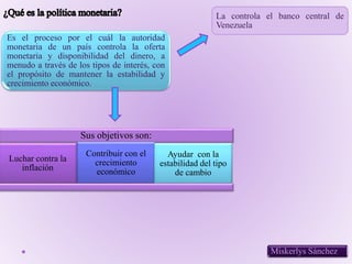 Es el proceso por el cuál la autoridad
monetaria de un país controla la oferta
monetaria y disponibilidad del dinero, a
menudo a través de los tipos de interés, con
el propósito de mantener la estabilidad y
crecimiento económico..
La controla el banco central de
Venezuela
Sus objetivos son:
Luchar contra la
inflación
Contribuir con el
crecimiento
económico
Ayudar con la
estabilidad del tipo
de cambio
Miskerlys Sánchez
 