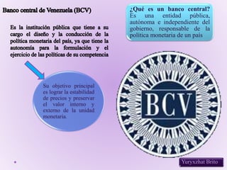 Yuryxzhat Brito
¿Qué es un banco central?
Es una entidad pública,
autónoma e independiente del
gobierno, responsable de la
política monetaria de un país.
Su objetivo principal
es lograr la estabilidad
de precios y preservar
el valor interno y
externo de la unidad
monetaria.
 