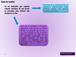 Maria Angarita
Proviene de la existencia de un
comercio internacional entre
distintos países que poseen
monedas diferentes.
Para que las personas o empresas
adquieran estas divisas se deben
dirigir a un mercado de divisas, y
en este es donde se fija el precio
(tipo de cambio) de cada una de
las monedas expresadas en la
moneda nacional. El tipo de
cambio se establece por el
encuentro de la oferta y la
demanda.
 
