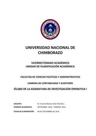 UNIVERSIDAD NACIONAL DE CHIMBORAZO VICERRECTORADO ACADÉMICO UNIDAD DE PLANIFICACIÓN ACADÉMICA 
FACULTAD DE CIENCIAS POLÍTICAS Y ADMINISTRATIVAS 
CARRERA DE CONTABILIDAD Y AUDITORÍA 
SÍLABO DE LA ASIGNATURA DE INVESTIGACIÓN OPERATIVA I 
DOCENTE: 
Dr. Vicente Marlon Villa Villa Ms.C. 
PERÍODO ACADÉMICO: 
SEPTIEMBRE 2014- FEBRERO 2015 
FECHA DE ELABORACIÓN: 
04 DE SEPTIEMBRE DE 2014  
