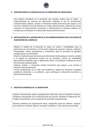 Página 12 de 32 
3. CONTRIBUCIÓN DE LA ASIGNATURA EN LA FORMACIÓN DEL PROFESIONAL 
Esta cátedra contribuye en la formación del contador auditor para el diseño e implementación de sistemas de información mediante el uso de herramientas computarizadas, elaborar, analizar e interpretar estados financieros para apoyar a una correcta y eficiente toma de decisiones a niveles administrativos, sistemas de control, supervisar el funcionamiento económico y administrativo en empresas públicas y/o privadas que contribuyan en el desarrollo socioeconómico del país. 
4. ARTICULACIÓN DE LA ASIGNATURA (R.A.) EN CORRESPONDENCIA CON LOS NIVELES DE CONCRECIÓN DEL CURRÍCULO 
Mejorar la calidad de la educación en todos sus niveles y modalidades, para la generación de conocimiento y la formación integral de personas creativas, solidarias, responsables, críticas, participativas y productivas, bajo los principios de igualdad, equidad social y territorialidad. 
Diseño e implementación de sistemas de información donde apliquen la teoría contable y el registro de operaciones acorde con los principios, normas de contabilidad generalmente aceptada, leyes y reglamentos afines a su profesión mediante el uso de herramientas computarizadas. 
Elaborar, analizar e interpretar estados Financieros para apoyar a una correcta y eficiente toma de decisiones. 
Formar profesionales con un alto nivel académico, capaces de solucionar complejos problemas inherentes a su profesión y que contribuyan al desarrollo económico y administrativo del país. 
5. OBJETIVOS GENERALES DE LA ASIGNATURA 
Impartir conocimientos sobre la programación lineal para que el estudiante resuelva problemas relacionados con la administración de recursos mediante la elaboración de modelos matemáticos y con la ayuda de herramientas computarizadas. 
Resolver problemas de programación lineal, mediantela ayuda de software especial para optimizar el tiempo, obtener resultados confiables y tomar decisiones acertadas. 
 