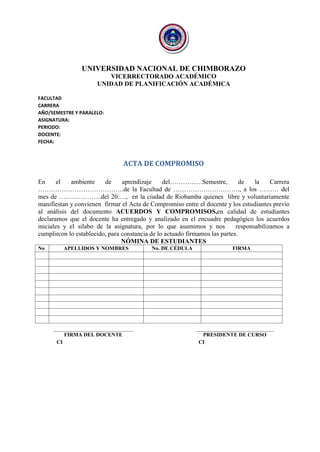 UNIVERSIDAD NACIONAL DE CHIMBORAZO VICERRECTORADO ACADÉMICO UNIDAD DE PLANIFICACIÓN ACADÉMICA 
FACULTAD 
CARRERA 
AÑO/SEMESTRE Y PARALELO: 
ASIGNATURA: 
PERIODO: 
DOCENTE: 
FECHA: 
ACTA DE COMPROMISO 
En el ambiente de aprendizaje del……………Semestre, de la Carrera ………………………………….de la Facultad de …………………………., a los ……… del mes de ………………..del 20…., en la ciudad de Riobamba quienes libre y voluntariamente manifiestan y convienen firmar el Acta de Compromiso entre el docente y los estudiantes previo al análisis del documento ACUERDOS Y COMPROMISOS,en calidad de estudiantes declaramos que el docente ha entregado y analizado en el encuadre pedagógico los acuerdos iniciales y el silabo de la asignatura, por lo que asumimos y nos responsabilizamos a cumplircon lo establecido, para constancia de lo actuado firmamos las partes. NÓMINA DE ESTUDIANTES 
No 
APELLIDOS Y NOMBRES 
No. DE CÉDULA 
FIRMA 
FIRMA DEL DOCENTE 
PRESIDENTE DE CURSO 
CI 
CI  