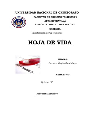 UNIVERSIDAD NACIONAL DE CHIMBORAZO 
FACULTAD DE CIENCIAS POLÍTICAS Y ADMINISTRATIVAS 
CARRERA DE CONTABILIDAD Y AUDITORIA 
CÁTEDRA: Investigación de Operaciones HOJA DE VIDA 
AUTORA: 
Carmen Moyón Guadalupe 
SEMESTRE: Quinto “A” 
Riobamba-Ecuador  