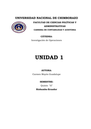 UNIVERSIDAD NACIONAL DE CHIMBORAZO 
FACULTAD DE CIENCIAS POLÍTICAS Y ADMINISTRATIVAS 
CARRERA DE CONTABILIDAD Y AUDITORIA 
CÁTEDRA: Investigación de Operaciones UNIDAD 1 AUTORA: Carmen Moyón Guadalupe SEMESTRE: Quinto “A” 
Riobamba-Ecuador  