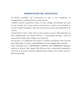PRESENTACIÓN DEL PORTAFOLIO 
El presente portafolio está estructurado en base a una recopilación de investigaciones y conocimientos de nuestro docente. También contiene anotaciones hechas en clase, trabajos desarrollados por cada uno de nosotros de la mejor manera su estructura se basa en la secuencia de acuerdo al silabo entregado a cada uno de nosotros por parte del responsable de la materia. El desarrollo de estos temas será de mayor agrado ya que lo desarrollaremos en clase conjuntamente con nuestro docente y el conocimiento obtenido acerca de esta materia ha dará mayor énfasis en su desarrollo. Pero gracias a la explicación del docente lo estamos entendiendo cada día para poder desarrollar con mayor responsabilidad las tareas dirigidas hacia nosotros. Como estudiante de la UNIVERSIDAD NACIONAL DE CHIMBORAZO agradezco desde ya al docente Msc. Marlon Villa Villa que con su conocimiento impartido a cada uno de nosotros lo estamos asimilando para elaborar de la mejor manera el presente portafolio. 
 