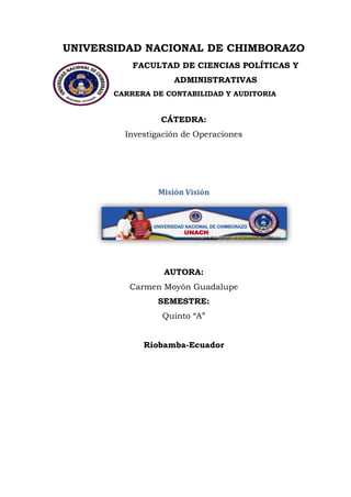 UNIVERSIDAD NACIONAL DE CHIMBORAZO 
FACULTAD DE CIENCIAS POLÍTICAS Y ADMINISTRATIVAS 
CARRERA DE CONTABILIDAD Y AUDITORIA 
CÁTEDRA: Investigación de Operaciones 
Misión Visión 
AUTORA: Carmen Moyón Guadalupe SEMESTRE: Quinto “A” 
Riobamba-Ecuador  