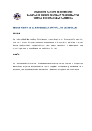UNIVERSIDAD NACIONAL DE CHIMBORAZO 
FACULTAD DE CIENCIAS POLITICAS Y ADMINISTRATIVAS 
ESCUELA DE CONTABILIDAD Y AUDITORIA 
MISIÓN VISIÓN DE LA UNIVERSIDAD NACIONAL DE CHIMBORAZO 
MISIÓN La Universidad Nacional de Chimborazo es una institución de educación superior, que en el marco de una autonomía responsable y de rendición social de cuentas, forma profesionales emprendedores, con bases científicas y axiológicas, que contribuye n en la solución de los problemas del país VISIÓN 
La Universidad Nacional de Chimborazo será una institución líder en el Sistema de Educación Superior, comprometida con el progreso sustentable y sostenible de la sociedad, con sujeción al Plan Nacional de Desarrollo y Régimen del Buen Vivir.  