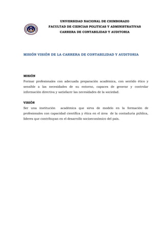 UNIVERSIDAD NACIONAL DE CHIMBORAZO 
FACULTAD DE CIENCIAS POLITICAS Y ADMINISTRATIVAS 
CARRERA DE CONTABILIDAD Y AUDITORIA 
MISIÓN VISIÓN DE LA CARRERA DE CONTABILIDAD Y AUDITORIA 
MISIÓN Formar profesionales con adecuada preparación académica, con sentido ético y sensible a las necesidades de su entorno, capaces de generar y controlar información directiva y satisfacer las necesidades de la sociedad. VISIÓN Ser una institución académica que sirva de modelo en la formación de profesionales con capacidad científica y ética en el área de la contaduría pública, líderes que contribuyan en el desarrollo socioeconómico del país. 
 