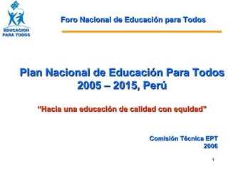 Plan Nacional de Educación Para Todos  2005 – 2015, Perú “ Hacia una educación de calidad con equidad” Comisión Técnica EPT 2006 Foro Nacional de Educación para Todos EDUCACION PARA TODOS 
