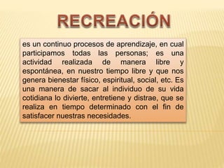 es un continuo procesos de aprendizaje, en cual
participamos todas las personas; es una
actividad realizada de manera libre y
espontánea, en nuestro tiempo libre y que nos
genera bienestar físico, espiritual, social, etc. Es
una manera de sacar al individuo de su vida
cotidiana lo divierte, entretiene y distrae, que se
realiza en tiempo determinado con el fin de
satisfacer nuestras necesidades.
 