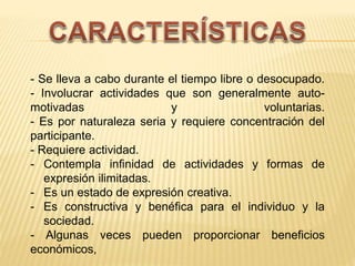 - Se lleva a cabo durante el tiempo libre o desocupado.
- Involucrar actividades que son generalmente auto-
motivadas y voluntarias.
- Es por naturaleza seria y requiere concentración del
participante.
- Requiere actividad.
- Contempla infinidad de actividades y formas de
expresión ilimitadas.
- Es un estado de expresión creativa.
- Es constructiva y benéfica para el individuo y la
sociedad.
- Algunas veces pueden proporcionar beneficios
económicos,
 