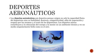  Los deportes aeronáuticos son deportes porque exigen no solo la capacidad física
del deportista sino su habilidad, destreza, competitividad, afán de superación y
respeto por las normas y el resto de los deportistas. Los deportes aéreos
contribuyen a la educación del cuerpo y la mente en un ambiente técnico y en un
medio singularmente bello como es el aire.
 