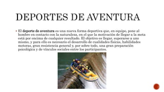  El deporte de aventura es una nueva forma deportiva que, en equipo, pone al
hombre en contacto con la naturaleza, en el que la motivación de llegar a la meta
está por encima de cualquier resultado. El objetivo es llegar, superarse a uno
mismo, y para ello es necesario el desarrollo de cualidades físicas, habilidades
motoras, gran resistencia general y, por sobre todo, una gran preparación
psicológica y de vínculos sociales entre los participantes.
 