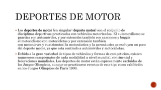  Los deportes de motor (en singular: deporte motor) son el conjunto de
disciplinas deportivas practicadas con vehículos motorizados. El automovilismo se
practica con automóviles, y por extensión también con camiones y buggis
el motociclismo con motocicletas y por extensión también
con motonieves y cuatrimotos; la motonáutica y la aeronáutica se excluyen un poco
del deporte motor, ya que esta centrado a automóviles y motocicletas.
 Debido a la gran variedad de tipos de vehículos y formas de competición, existen
numerosos campeonatos de cada modalidad a nivel mundial, continental y
federaciones mundiales. Los deportes de motor están expresamente excluidos de
los Juegos Olímpicos, aunque se practicaron eventos de este tipo como exhibición
en los Juegos Olímpicos de París 1900.
 