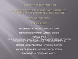RESEARCHE S NAME: LESTER OROZCO TAMAY

          STUDENT’S REGISTRATION NUMBER: 06-07545

                        WORKING TITLE:
RESPONSIBILITIES OF GOVERNMENT DEPARTMENTS, NATIONAL TOURISM
    AUTHORITIES, AND REPRESENTATIVE TRADE ORGANIZATIONS.

       GENERAL LINE OF RESEARCH: APPLIED LINGUISTICS

        NATURE OF RESEARCH: DOCUMENTARY RESEARCH

             SUPERVISOR: ALESSIO ZANIEL VISINTIN
 