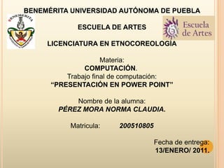 BENEMÉRITA UNIVERSIDAD AUTÓNOMA DE PUEBLA ESCUELA DE ARTES LICENCIATURA EN ETNOCOREOLOGÍA   Materia: COMPUTACIÓN.  Trabajo final de computación: “PRESENTACIÓN EN POWER POINT”   Nombre de la alumna: PÉREZ MORA NORMA CLAUDIA.   Matricula:          200510805   Fecha de entrega: 13/ENERO/ 2011. 