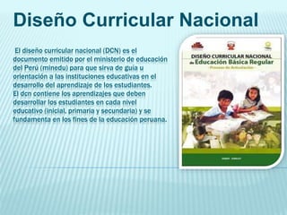 El diseño curricular nacional (DCN) es el
documento emitido por el ministerio de educación
del Perú (minedu) para que sirva de guía u
orientación a las instituciones educativas en el
desarrollo del aprendizaje de los estudiantes.
El dcn contiene los aprendizajes que deben
desarrollar los estudiantes en cada nivel
educativo (inicial, primaria y secundaria) y se
fundamenta en los fines de la educación peruana.
Diseño Curricular Nacional
 