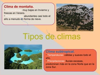 Clima de montaña.

  Temperaturas: muy bajas en Invierno y
frescas en Verano.

  Precipitaciones: abundantes casi todo el
año a menudo en forma de nieve.




                Tipos de climas
                                     Clima subtropical.
                                     
                                       Temperaturas: cálidas y suaves todo el
                                     año.
                                     
                                       Precipitaciones: lluvias escasas,
                                     predominan más en la zona Norte que en la
                                     zona Sur.
 