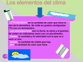 Los elementos del clima



  La Temperatura: es la cantidad de calor que tiene el
aire de la atmósfera. Se mide en grados centígrados
(ºC) con un termómetro.

  Las precipitaciones son la lluvia, la nieve y el granizo.
Se miden en milímetros (mm) con un pluviómetro.

  Viento: la cantidad y la velocidad con la que va a
venir el aire.

  Nubes: la cantidad de niebla que hay.

  Sol: la cantidad de calor que hace.
 