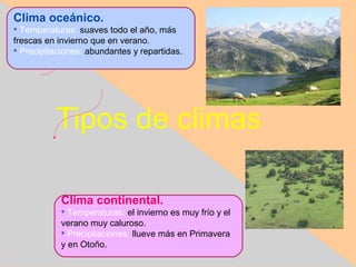 Clima oceánico.

  Temperaturas: suaves todo el año, más
frescas en invierno que en verano.

  Precipitaciones: abundantes y repartidas.




          Tipos de climas

            Clima continental.
            
              Temperaturas: el invierno es muy frío y el
            verano muy caluroso.
            
              Precipitaciones: llueve más en Primavera
            y en Otoño.
 