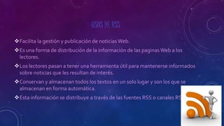 USOS DE RSS
Facilita la gestión y publicación de noticias Web.
Es una forma de distribución de la información de las paginas Web a los
lectores.
Los lectores pasan a tener una herramienta útil para mantenerse informados
sobre noticias que les resultan de interés.
Conservan y almacenan todos los textos en un solo lugar y son los que se
almacenan en forma automática.
Esta información se distribuye a través de las fuentes RSS o canales RSS.
 