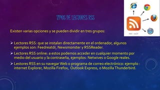 TIPOS DE LECTORES RSS
Existen varias opciones y se pueden dividir en tres grupos:
Lectores RSS: que se instalan directamente en el ordenador, algunos
ejemplos son: Feedreatdr, Newsmonster y RSSReader.
Lectores RSS online: a estos podemos acceder en cualquier momento por
medio del usuario y la contraseña, ejemplos: Netwives o Google reales.
Lestores RSS en su navegarWeb o programa de correo electrónico: ejemplo :
internet Explorer, Mozilla Firefox, Outlook Express, o MozillaThunderbird.
 