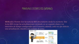 PROGRAMAS LECTORES RSS (WINDOWS)
RRSReades: Permite leer las noticias RSS directamente desde tu escritorio. Este
lector RSS recoge las actualizaciones corriendo en un segundo plano y en
intervalos de tiempo configurados por el usuario; además, cada vez que detecta
una actualización, muestra una ventana de aviso.
 