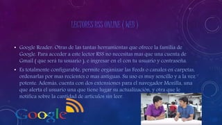 LECTORES RSS ONLINE ( WEB )
• Google Reader: Otras de las tantas herramientas que ofrece la familia de
Google. Para acceder a este lector RSS no necesitas mas que una cuenta de
Gmail ( que será tu usuario ), e ingresar en el con tu usuario y contraseña.
• Es totalmente configurable, permite organizar las Feeds o canales en carpetas,
ordenarlas por mas recientes o mas antiguas. Su uso es muy sencillo y a la vez
potente. Además, cuenta con dos extensiones para el navegador Mozilla, una
que alerta el usuario una que tiene lugar su actualización, y otra que le
notifica sobre la cantidad de artículos sin leer.
 