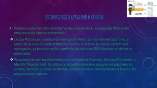 LECTORES RSS NAVEGADOR O CORREO
• Puedes recibir las RSS directamente a través de tu navegadorWeb o del
programa del correo electrónico.
Lector RSS incorporado a tu navegadorWeb ( como internet Explorer, a
partir de la versión siete o Mozilla Firefox. Si tienes la ultima versión del
navegador, ya puedes recibir también las noticias RSS directamente en tu
ordenador.
Programa de correo electrónico comoOutlook Express, Microsof Outlook, o
MozillaThunderbird. Si utilizas cualquiera de estos programas para leer tu
correo, también podrás recibir las ultimas noticias directamente a través del
programa del correo.
 