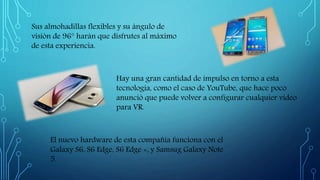 Sus almohadillas flexibles y su ángulo de
visión de 96° harán que disfrutes al máximo
de esta experiencia.
Hay una gran cantidad de impulso en torno a esta
tecnología, como el caso de YouTube, que hace poco
anunció que puede volver a configurar cualquier video
para VR.
El nuevo hardware de esta compañía funciona con el
Galaxy S6, S6 Edge, S6 Edge +, y Samsug Galaxy Note
5.
 