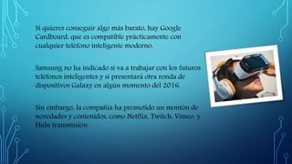 Si quieres conseguir algo más barato, hay Google
Cardboard, que es compatible prácticamente con
cualquier teléfono inteligente moderno.
Samsung no ha indicado si va a trabajar con los futuros
teléfonos inteligentes y si presentará otra ronda de
dispositivos Galaxy en algún momento del 2016.
Sin embargo, la compañía ha prometido un montón de
novedades y contenidos, como Netflix, Twitch, Vimeo, y
Hulu transmisión.
 