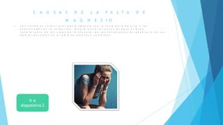 C A U S A S D E L A F A L T A D E
M A G N E S I O
 L o s s í n t o m a s c a r e n c i a l e s d e l m a g n e s i o s o n l a f a l t a d e m e m o r i a y l a s
d i f i c u l t a d e s e n l a r e t e n c i ó n . E s t e m i n e r a ! e s e s e n c i a l p a r a e l b u e n
r e n d i m i e n t o d e l o s n i ñ o s e n l a e s c u e l a , d e l o s e s t u d i a n t e s e n g e n e r a l y d e l a s
d e m á s p e r s o n a s e n e l á m b i t o l a b o r a l y c o t i d i a n o .
 