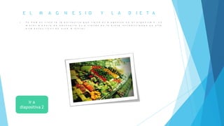 E L M A G N E S I O Y L A D I E T A
 Y a h e m o s v i s t o l a i m p o r t a n c i a q u e t i e n e e l m a g n e s i o e n e l o r g a n i s m o . L a
m e j o r m a n e r a d e o b t e n e r l o e s a t r a v é s d e l a d i e t a i n t r o d u c i e n d o e n e l l a
a l i m e n t o s r i c o s e n e s t e m i n e r a l .
 