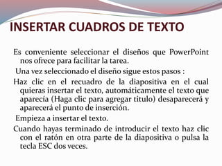 INSERTAR CUADROS DE TEXTO
Es conveniente seleccionar el diseños que PowerPoint
nos ofrece para facilitar la tarea.
Una vez seleccionado el diseño sigue estos pasos :
Haz clic en el recuadro de la diapositiva en el cual
quieras insertar el texto, automáticamente el texto que
aparecía (Haga clic para agregar titulo) desaparecerá y
aparecerá el punto de inserción.
Empieza a insertar el texto.
Cuando hayas terminado de introducir el texto haz clic
con el ratón en otra parte de la diapositiva o pulsa la
tecla ESC dos veces.
 