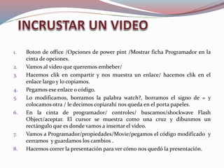 1. Boton de office /Opciones de power pint /Mostrar ficha Programador en la
cinta de opciones.
2. Vamos al video que queremos embeber/
3. Hacemos clik en compartir y nos muestra un enlace/ hacemos clik en el
enlace largo y lo copiamos.
4. Pegamos ese enlace o código.
5. Lo modificamos, borramos la palabra watch?, borramos el signo de = y
colocamos otra / le decimos copiarahí nos queda en el porta papeles.
6. En la cinta de programador/ controles/ buscamos/shockwave Flash
Object/aceptar. El cursor se muestra como una cruz y dibunmos un
rectángulo que es donde vamos a insertar el video.
7. Vamos a Programador/propiedades/Movie/pegamos el código modificado y
cerramos y guardamos los cambios .
8. Hacemos correr la presentación para ver cómo nos quedó la presentación.
 