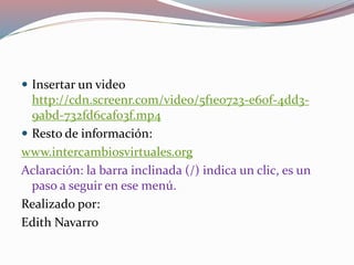  Insertar un video
http://cdn.screenr.com/video/5f1e0723-e60f-4dd3-
9abd-732fd6caf03f.mp4
 Resto de información:
www.intercambiosvirtuales.org
Aclaración: la barra inclinada (/) indica un clic, es un
paso a seguir en ese menú.
Realizado por:
Edith Navarro
 