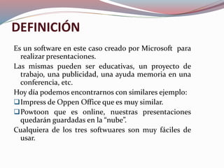 DEFINICIÓN
Es un software en este caso creado por Microsoft para
realizar presentaciones.
Las mismas pueden ser educativas, un proyecto de
trabajo, una publicidad, una ayuda memoria en una
conferencia, etc.
Hoy día podemos encontrarnos con similares ejemplo:
Impress de Oppen Office que es muy similar.
Powtoon que es online, nuestras presentaciones
quedarán guardadas en la “nube”.
Cualquiera de los tres softwuares son muy fáciles de
usar.
 