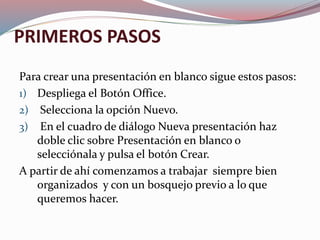 PRIMEROS PASOS
Para crear una presentación en blanco sigue estos pasos:
1) Despliega el Botón Office.
2) Selecciona la opción Nuevo.
3) En el cuadro de diálogo Nueva presentación haz
doble clic sobre Presentación en blanco o
selecciónala y pulsa el botón Crear.
A partir de ahí comenzamos a trabajar siempre bien
organizados y con un bosquejo previo a lo que
queremos hacer.
 
