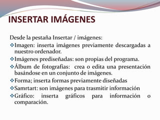 INSERTAR IMÁGENES
Desde la pestaña Insertar / imágenes:
Imagen: inserta imágenes previamente descargadas a
nuestro ordenador.
Imágenes prediseñadas: son propias del programa.
Álbum de fotografías: crea o edita una presentación
basándose en un conjunto de imágenes.
Forma; inserta formas previamente diseñadas
Samrtart: son imágenes para trasmitir información
Gráfico: inserta gráficos para información o
comparación.
 