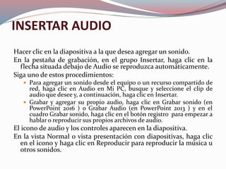 INSERTAR AUDIO
Hacer clic en la diapositiva a la que desea agregar un sonido.
En la pestaña de grabación, en el grupo Insertar, haga clic en la
flecha situada debajo de Audio se reproduzca automáticamente.
Siga uno de estos procedimientos:
 Para agregar un sonido desde el equipo o un recurso compartido de
red, haga clic en Audio en Mi PC, busque y seleccione el clip de
audio que desee y, a continuación, haga clic en Insertar.
 Grabar y agregar su propio audio, haga clic en Grabar sonido (en
PowerPoint 2016 ) o Grabar Audio (en PowerPoint 2013 ) y en el
cuadro Grabar sonido, haga clic en el botón registro para empezar a
hablar o reproducir sus propios archivos de audio.
El icono de audio y los controles aparecen en la diapositiva.
En la vista Normal o vista presentación con diapositivas, haga clic
en el icono y haga clic en Reproducir para reproducir la música u
otros sonidos.
 