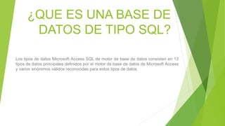 ¿QUE ES UNA BASE DE
DATOS DE TIPO SQL?
Los tipos de datos Microsoft Access SQL de motor de base de datos consisten en 13
tipos de datos principales definidos por el motor de base de datos de Microsoft Access
y varios sinónimos válidos reconocidas para estos tipos de datos
 