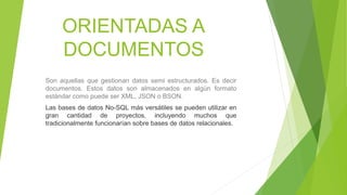 ORIENTADAS A
DOCUMENTOS
Son aquellas que gestionan datos semi estructurados. Es decir
documentos. Estos datos son almacenados en algún formato
estándar como puede ser XML, JSON o BSON.
Las bases de datos No-SQL más versátiles se pueden utilizar en
gran cantidad de proyectos, incluyendo muchos que
tradicionalmente funcionarían sobre bases de datos relacionales.
 
