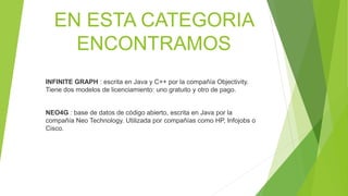 EN ESTA CATEGORIA
ENCONTRAMOS
INFINITE GRAPH : escrita en Java y C++ por la compañía Objectivity.
Tiene dos modelos de licenciamiento: uno gratuito y otro de pago.
NEO4G : base de datos de código abierto, escrita en Java por la
compañía Neo Technology. Utilizada por compañías como HP, Infojobs o
Cisco.
 