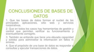 CONCLUSIONES DE BASES DE
DATOS
1. Que las bases de datos forman el nucleó de las
principales aplicaciones, sitio web y servicios
corporativos.
2. Que en todos los casos hay herramientas de gestión y
control que permiten verificar su funcionamiento y
eventualmente corregirlo.
3. También se entiende que tiene una elevada capacidad
y solidez para administrar la información sin fallos ni
errores.
4. Que el propósito de una base de datos es responder a
consultas y ejecutar transacciones de datos.
 