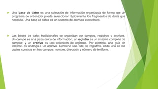 Una base de datos es una colección de información organizada de forma que un
programa de ordenador pueda seleccionar rápidamente los fragmentos de datos que
necesite. Una base de datos es un sistema de archivos electrónico.
 Las bases de datos tradicionales se organizan por campos, registros y archivos.
Un campo es una pieza única de información; un registro es un sistema completo de
campos; y un archivo es una colección de registros. Por ejemplo, una guía de
teléfono es análoga a un archivo. Contiene una lista de registros, cada uno de los
cuales consiste en tres campos: nombre, dirección, y número de teléfono.
 