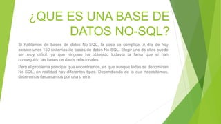¿QUE ES UNA BASE DE
DATOS NO-SQL?
Si hablamos de bases de datos No-SQL, la cosa se complica. A día de hoy
existen unos 150 sistemas de bases de datos No-SQL. Elegir uno de ellos puede
ser muy difícil, ya que ninguno ha obtenido todavía la fama que sí han
conseguido las bases de datos relacionales.
Pero el problema principal que encontramos, es que aunque todas se denominan
No-SQL, en realidad hay diferentes tipos. Dependiendo de lo que necesitemos,
deberemos decantarnos por una u otra.
 