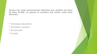 Aunque hay varias aproximaciones diferentes para clasificar las bases
de datos No-SQL, en general se considera que existen cuatro tipos
diferentes:
* Orientadas a documentos
* Orientadas a columnas
* DE clave-valor
* En grafo.
 
