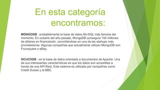 En esta categoría
encontramos:
MONGODB : probablemente la base de datos No-SQL más famosa del
momento. En octubre del año pasado, MongoDB conseguía 150 millones
de dólares en financiación, convirtiéndose en una da las startups más
prometedoras. Algunas compañías que actualmente utilizan MongoDB son
Foursquare o eBay.
OCUCHDB : es la base de datos orientada a documentos de Apache. Una
de sus interesantes características es que los datos son accesibles a
través de una API Rest. Este sistema es utilizado por compañías como
Credit Suisse y la BBC.
 